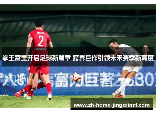 拳王富里开启足球新篇章 跨界巨作引领未来赛季新高度